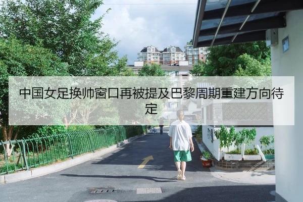 中国女足换帅窗口再被提及巴黎周期重建方向待定