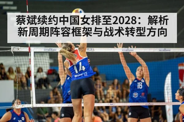 蔡斌续约中国女排至2028：解析新周期阵容框架与战术转型方向